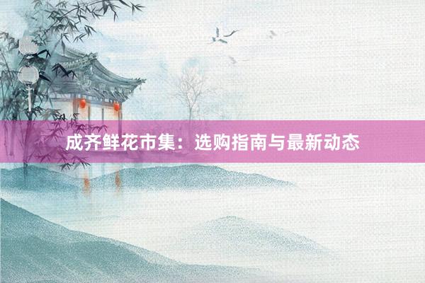 成齐鲜花市集：选购指南与最新动态